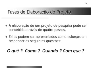 156
Fases de Elaboração do ProjetoFases de Elaboração do Projeto
! A elaboração de um projeto de pesquisa pode ser
concebida através de quatro passos.
! Estes podem ser apresentados como esforços em
responder às seguintes questões:
O quê ? Como ? Quando ? Com que ?
 