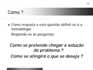 158
Como ?Como ?
! Como resposta a esta questão definir-se-á a
metodologia.
Responde-se às perguntas:
Como se pretende chegar a solução
do problema ?
Como se atingirá o que se deseja ?
 
