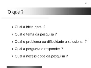 162
O que ?O que ?
! Qual a idéia geral ?
! Qual o tema da pesquisa ?
! Qual o problema ou dificuldade a solucionar ?
! Qual a pergunta a responder ?
! Qual a necessidade da pesquisa ?
 