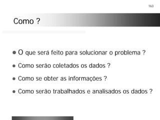 163
Como ?Como ?
! O que será feito para solucionar o problema ?
! Como serão coletados os dados ?
! Como se obter as informações ?
! Como serão trabalhados e analisados os dados ?
 