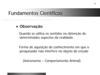 17
Fundamentos CientíficosFundamentos Científicos
! Observação
Quando se utiliza os sentidos na obtenção de
determinados aspectos da realidade.
Forma de aquisição do conhecimento em que o
pesquisador não interfere no objeto do estudo
(Astronomia – Comportamento Animal)
 