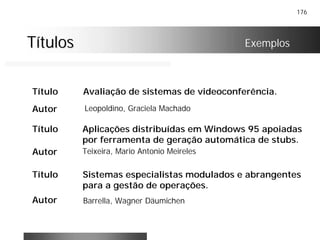 176
TítulosTítulos Exemplos
Título Avaliação de sistemas de videoconferência.
Autor Leopoldino, Graciela Machado
Título Aplicações distribuídas em Windows 95 apoiadas
por ferramenta de geração automática de stubs.
Autor Teixeira, Mario Antonio Meireles
Título Sistemas especialistas modulados e abrangentes
para a gestão de operações.
Autor Barrella, Wagner Däumichen
 