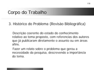 178
Corpo do TrabalhoCorpo do Trabalho
3. Histórico do Problema (Revisão Bibliográfica)
Descrição coerente do estado do conhecimento
relativo ao tema proposto, com referencias dos autores
que já publicaram diretamente o assunto ou em áreas
afins.
Fazer um relato sobre o problema que gerou a
necessidade da pesquisa, descrevendo a importância
do tema.
 