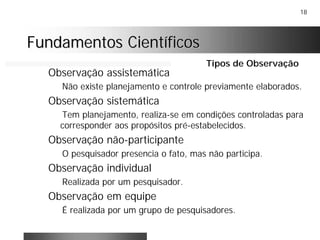 18
Fundamentos CientíficosFundamentos Científicos
Observação assistemática
Não existe planejamento e controle previamente elaborados.
Observação sistemática
Tem planejamento, realiza-se em condições controladas para
corresponder aos propósitos pré-estabelecidos.
Observação não-participante
O pesquisador presencia o fato, mas não participa.
Observação individual
Realizada por um pesquisador.
Observação em equipe
É realizada por um grupo de pesquisadores.
Tipos de Observação
 