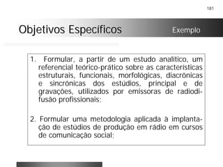 181
Objetivos EspecíficosObjetivos Específicos
1. Formular, a partir de um estudo analítico, um
referencial teórico-prático sobre as características
estruturais, funcionais, morfológicas, diacrônicas
e sincrônicas dos estúdios, principal e de
gravações, utilizados por emissoras de radiodi-
fusão profissionais;
2. Formular uma metodologia aplicada à implanta-
ção de estúdios de produção em rádio em cursos
de comunicação social;
Exemplo
 