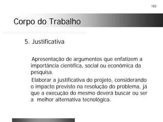 182
Corpo do TrabalhoCorpo do Trabalho
5. Justificativa
Apresentação de argumentos que enfatizem a
importância científica, social ou econômica da
pesquisa.
Elaborar a justificativa do projeto, considerando
o impacto previsto na resolução do problema, já
que a execução do mesmo deverá buscar ou ser
a melhor alternativa tecnológica.
 