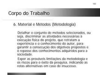 183
Corpo do TrabalhoCorpo do Trabalho
6. Material e Métodos (Metodologia)
Detalhar o conjunto de métodos selecionados, ou
seja, discriminar as atividades necessárias à
execução física do projeto, que retratam a
experiência e o conhecimento do autor, para
garantir a consecução dos objetivos propostos e
o repasse dos conhecimentos adquiridos para a
sociedade.
Expor as prováveis limitações da metodologia e
os riscos para o êxito da pesquisa, indicando as
rotas alternativas em caso de insucesso.
 