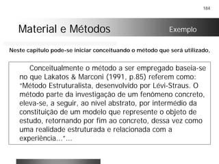 184
Material e MétodosMaterial e Métodos
Conceitualmente o método a ser empregado baseia-se
no que Lakatos & Marconi (1991, p.85) referem como:
“Método Estruturalista, desenvolvido por Lévi-Straus. O
método parte da investigação de um fenômeno concreto,
eleva-se, a seguir, ao nível abstrato, por intermédio da
constituição de um modelo que represente o objeto de
estudo, retornando por fim ao concreto, dessa vez como
uma realidade estruturada e relacionada com a
experiência...”...
Exemplo
Neste capítulo pode-se iniciar conceituando o método que será utilizado,
 