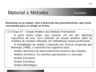 185
Material e MétodosMaterial e Métodos
7.2.4 Etapa IV – Estudo Analítico dos Modelos Profissionais
A partir desta etapa, que consiste em um dos objetivos
específicos da tese, será realizado um estudo analítico sobre os
modelos de estúdios utilizados em radiodifusão sonora profissional.
A metodologia de análise é baseada nas técnicas propostas por
Bonsiepe (1986), e consistirá nas seguintes fases:
Análise diacrônica do desenvolvimento histórico dos estúdios;
Análise sincrônica: Os sistemas operacionais e o mercado;
Análise Estrutural;
Análise Funcional;
Análise Morfológica.
Exemplo
Relaciona-se as etapas, com a descrição dos procedimentos, que serão
executadas para se atingir as metas,
 