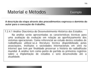186
Material e MétodosMaterial e Métodos
7.2.4.1 Análise Diacrônica do Desenvolvimento Histórico dos Estúdios
Na análise serão apresentadas as características técnicas para
uma avaliação da evolução em relação ao aperfeiçoamento dos
sistemas operacionais. Como referencial ao estudo destes estúdios de
radiodifusão utilizar-se-á literatura técnica disponibilizada pelas
associações, institutos e sociedades internacionais em sites na
internet que tem por finalidade preservar a história da radiodifusão
mundial. A análise tem como ponto de partida os primeiros registros
sobre a implantação de estúdios e será desenvolvida até a
atualidade.
Exemplo
A descrição da etapa através dos procedimentos expressa o domínio do
autor para a execução do trabalho,
 