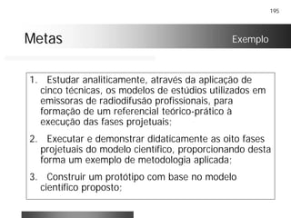 195
MetasMetas Exemplo
1. Estudar analiticamente, através da aplicação de
cinco técnicas, os modelos de estúdios utilizados em
emissoras de radiodifusão profissionais, para
formação de um referencial teórico-prático à
execução das fases projetuais;
2. Executar e demonstrar didaticamente as oito fases
projetuais do modelo científico, proporcionando desta
forma um exemplo de metodologia aplicada;
3. Construir um protótipo com base no modelo
científico proposto;
 
