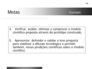 196
MetasMetas Exemplo
4. Verificar, avaliar, otimizar e comprovar o modelo
científico proposto através do protótipo construído.
5. Apresentar, defender e validar a tese proposta
para viabilizar a difusão tecnológica e permitir,
também, novas predições científicas sobre o modelo
científico.
 