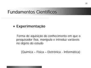 20
Fundamentos CientíficosFundamentos Científicos
! Experimentação
Forma de aquisição do conhecimento em que o
pesquisador fixa, manipula e introduz variáveis
no objeto do estudo
(Química – Física – Eletrônica - Informática)
 