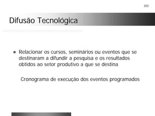 202
Difusão TecnológicaDifusão Tecnológica
! Relacionar os cursos, seminários ou eventos que se
destinaram a difundir a pesquisa e os resultados
obtidos ao setor produtivo a que se destina
Cronograma de execução dos eventos programados
 