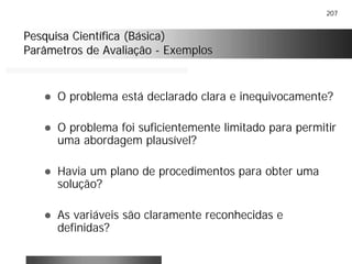 207
Pesquisa Científica (Básica)Pesquisa Científica (Básica)
Parâmetros de AvaliaçãoParâmetros de Avaliação -- ExemplosExemplos
! O problema está declarado clara e inequivocamente?
! O problema foi suficientemente limitado para permitir
uma abordagem plausível?
! Havia um plano de procedimentos para obter uma
solução?
! As variáveis são claramente reconhecidas e
definidas?
 