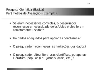208
Pesquisa Científica (Básica)Pesquisa Científica (Básica)
Parâmetros de AvaliaçãoParâmetros de Avaliação -- ExemplosExemplos
! Se eram necessários controles, o pesquisador
reconheceu a necessidade deles/delas e eles foram
corretamente usados?
! Há dados adequados para apoiar as conclusões?
! O pesquisador reconheceu as limitações dos dados?
! O pesquisador citou literaturas científicas, ou apenas
literatura popular (i.e., jornais locais, etc.)?
 