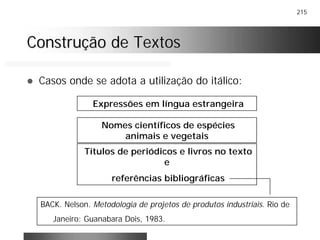215
Construção de TextosConstrução de Textos
! Casos onde se adota a utilização do itálico:
Expressões em língua estrangeira
Títulos de periódicos e livros no texto
e
referências bibliográficas
BACK. Nelson. Metodologia de projetos de produtos industriais. Rio de
Janeiro: Guanabara Dois, 1983.
Nomes científicos de espécies
animais e vegetais
 