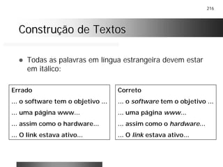 216
Construção de TextosConstrução de Textos
! Todas as palavras em língua estrangeira devem estar
em itálico:
Errado
... o software tem o objetivo ...
... uma página www...
... assim como o hardware...
... O link estava ativo...
Correto
... o software tem o objetivo ...
... uma página www...
... assim como o hardware...
... O link estava ativo...
 