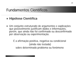 22
Fundamentos CientíficosFundamentos Científicos
! Hipótese Científica
! Um conjunto estruturado de argumentos e explicações
que possivelmente justificam dados e informações,
porém, que ainda não foi confirmado ou desconfirmado
por observação ou experimentação.
É a afirmação positiva, negativa ou condicional
(ainda não testada)
sobre determinado problema ou fenômeno
 