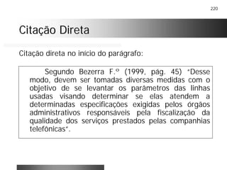 220
Citação DiretaCitação Direta
Segundo Bezerra F.º (1999, pág. 45) “Desse
modo, devem ser tomadas diversas medidas com o
objetivo de se levantar os parâmetros das linhas
usadas visando determinar se elas atendem a
determinadas especificações exigidas pelos órgãos
administrativos responsáveis pela fiscalização da
qualidade dos serviços prestados pelas companhias
telefônicas”.
Citação direta no início do parágrafo:
 