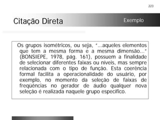 223
Citação DiretaCitação Direta
Os grupos isométricos, ou seja, “...aqueles elementos
que tem a mesma forma e a mesma dimensão...”
(BONSIEPE, 1978, pág. 161), possuem a finalidade
de selecionar diferentes faixas ou níveis, mas sempre
relacionada com o tipo de função. Esta coerência
formal facilita a operacionalidade do usuário, por
exemplo, no momento da seleção de faixas de
freqüências no gerador de áudio qualquer nova
seleção é realizada naquele grupo específico.
Exemplo
 