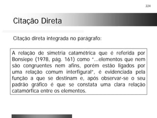 224
Citação DiretaCitação Direta
A relação de simetria catamétrica que é referida por
Bonsiepe (1978, pág. 161) como “...elementos que nem
são congruentes nem afins, porém estão ligados por
uma relação comum interfigural”, é evidenciada pela
função a que se destinam e, após observar-se o seu
padrão gráfico é que se constata uma clara relação
catamórfica entre os elementos.
Citação direta integrada no parágrafo:
 