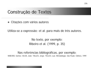 226
Construção de TextosConstrução de Textos
! Citações com vários autores
Utiliza-se a expressão: et al. para mais de três autores.
No texto, por exemplo:
Ribeiro et al. (1999, p. 35)
Nas referências bibliográficas, por exemplo:
RIBEIRO, Santos; SILVA, João; TALLES, Jorge; TELLES, Luiz. Metodologia. São Paulo: Editora, 1999
 