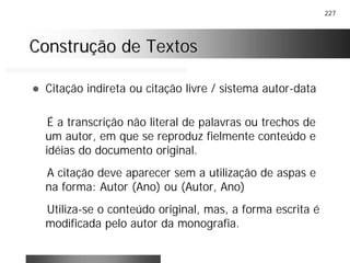 227
Construção de TextosConstrução de Textos
! Citação indireta ou citação livre / sistema autor-data
É a transcrição não literal de palavras ou trechos de
um autor, em que se reproduz fielmente conteúdo e
idéias do documento original.
A citação deve aparecer sem a utilização de aspas e
na forma: Autor (Ano) ou (Autor, Ano)
Utiliza-se o conteúdo original, mas, a forma escrita é
modificada pelo autor da monografia.
 