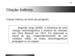 229
Citação IndiretaCitação Indireta
Segundo Jorge (2000), a existência de uma
energia eletromagnética e invisível foi relatada
por Clerk Maxwell em 1873. Foi elaborada a
teoria de que, independentemente de um
condutor sólido, as ondas eletromagnéticas
propagam-se no espaço.
Citação indireta no início do parágrafo:
 