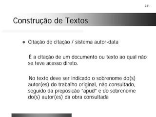 231
Construção de TextosConstrução de Textos
! Citação de citação / sistema autor-data
É a citação de um documento ou texto ao qual não
se teve acesso direto.
No texto deve ser indicado o sobrenome do(s)
autor(es) do trabalho original, não consultado,
seguido da preposição “apud” e do sobrenome
do(s) autor(es) da obra consultada
 