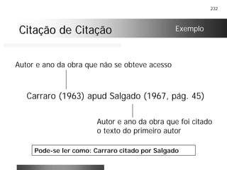 232
Citação de CitaçãoCitação de Citação
Carraro (1963) apud Salgado (1967, pág. 45)
Exemplo
Autor e ano da obra que não se obteve acesso
Autor e ano da obra que foi citado
o texto do primeiro autor
Pode-se ler como: Carraro citado por Salgado
 