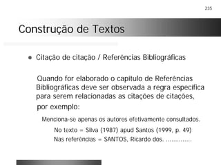235
Construção de TextosConstrução de Textos
! Citação de citação / Referências Bibliográficas
Quando for elaborado o capítulo de Referências
Bibliográficas deve ser observada a regra específica
para serem relacionadas as citações de citações,
por exemplo:
Menciona-se apenas os autores efetivamente consultados.
No texto = Silva (1987) apud Santos (1999, p. 49)
Nas referências = SANTOS, Ricardo dos. ..............
 