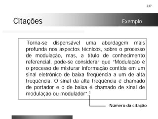 237
CitaçõesCitações
Torna-se dispensável uma abordagem mais
profunda nos aspectos técnicos, sobre o processo
de modulação, mas, a título de conhecimento
referencial, pode-se considerar que “Modulação é
o processo de misturar informação contida em um
sinal eletrônico de baixa freqüência a um de alta
freqüência. O sinal da alta freqüência é chamado
de portador e o de baixa é chamado de sinal de
modulação ou modulador”.1
Exemplo
Número da citação
 