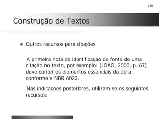 238
Construção de TextosConstrução de Textos
! Outros recursos para citações
A primeira nota de identificação de fonte de uma
citação no texto, por exemplo: (JOÃO, 2000, p. 67)
deve conter os elementos essenciais da obra,
conforme a NBR 6023.
Nas indicações posteriores, utilizam-se os seguintes
recursos:
 