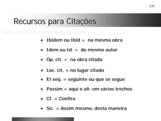 239
Recursos para CitaçõesRecursos para Citações
! Ibidem ou Ibid = na mesma obra
! Idem ou Id. = do mesmo autor
! Op. cit. = na obra citada
! Loc. cit. = no lugar citado
! Et seq. = seguinte ou que se segue
! Passim = aqui e ali; em vários trechos
! Cf. = Confira
! Sic. = Assim mesmo, desta maneira
 