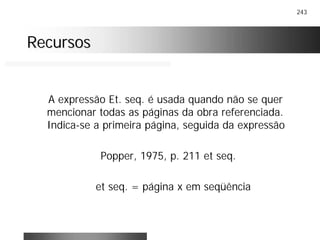 243
RecursosRecursos
A expressão Et. seq. é usada quando não se quer
mencionar todas as páginas da obra referenciada.
Indica-se a primeira página, seguida da expressão
Popper, 1975, p. 211 et seq.
et seq. = página x em seqüência
 