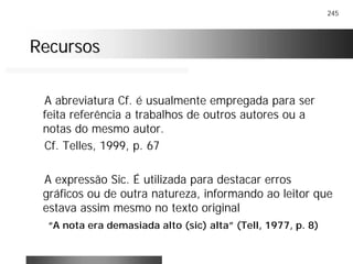 245
RecursosRecursos
A abreviatura Cf. é usualmente empregada para ser
feita referência a trabalhos de outros autores ou a
notas do mesmo autor.
Cf. Telles, 1999, p. 67
A expressão Sic. É utilizada para destacar erros
gráficos ou de outra natureza, informando ao leitor que
estava assim mesmo no texto original
“A nota era demasiada alto (sic) alta” (Tell, 1977, p. 8)
 