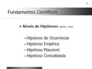 25
Fundamentos CientíficosFundamentos Científicos
! Níveis de Hipóteses (BUNGE, 1969)
– Hipótese de Ocorrência
– Hipótese Empírica
– Hipótese Plausível
– Hipótese Convalidada
 