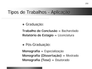 250
Tipos de TrabalhosTipos de Trabalhos -- AplicaçãoAplicação
! Graduação:
Trabalho de Conclusão = Bacharelado
Relatório de Estágio = Licenciatura
! Pós-Graduação:
Monografia = Especialização
Monografia (Dissertação) = Mestrado
Monografia (Tese) = Doutorado
 