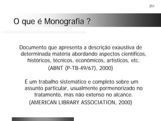 251
O que é Monografia ?O que é Monografia ?
Documento que apresenta a descrição exaustiva de
determinada matéria abordando aspectos científicos,
históricos, técnicos, econômicos, artísticos, etc.
(ABNT (P-TB-49/67), 2000)
É um trabalho sistemático e completo sobre um
assunto particular, usualmente pormenorizado no
tratamento, mas não extenso no alcance.
(AMERICAN LIBRARY ASSOCIATION, 2000)
 
