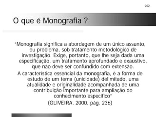 252
O que é Monografia ?O que é Monografia ?
“Monografia significa a abordagem de um único assunto,
ou problema, sob tratamento metodológico de
investigação. Exige, portanto, que lhe seja dada uma
especificação, um tratamento aprofundado e exaustivo,
que não deve ser confundido com extensão.
A característica essencial da monografia, é a forma de
estudo de um tema (unicidade) delimitado, uma
atualidade e originalidade acompanhada de uma
contribuição importante para ampliação do
conhecimento específico”
(OLIVEIRA, 2000, pág. 236)
 