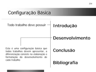 254
Configuração BásicaConfiguração Básica
Introdução
Desenvolvimento
Conclusão
Bibliografia
Todo trabalho deve possuir
Esta é uma configuração básica que
todos trabalhos devem apresentar, a
diferenciação consiste na elaboração e
formatação do desenvolvimento de
cada trabalho
 