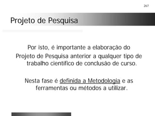 267
Projeto de PesquisaProjeto de Pesquisa
Por isto, é importante a elaboração do
Projeto de Pesquisa anterior a qualquer tipo de
trabalho científico de conclusão de curso.
Nesta fase é definida a Metodologia e as
ferramentas ou métodos a utilizar.
 