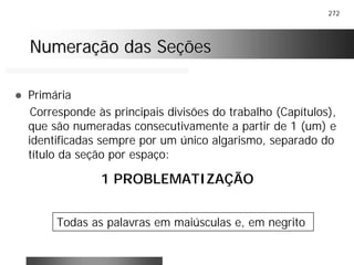 272
Numeração das SeçõesNumeração das Seções
! Primária
Corresponde às principais divisões do trabalho (Capítulos),
que são numeradas consecutivamente a partir de 1 (um) e
identificadas sempre por um único algarismo, separado do
título da seção por espaço:
1 PROBLEMATIZAÇÃO
Todas as palavras em maiúsculas e, em negrito
 