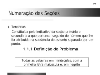 274
Numeração das SeçõesNumeração das Seções
! Terciárias
Constituída pelo indicativo da seção primária e
secundária a que pertence, seguido do número que lhe
for atribuído na seqüência do assunto separado por um
ponto.
1.1.1 Definição do Problema
Todas as palavras em minúsculas, com a
primeira letra maiúscula e, em negrito
 