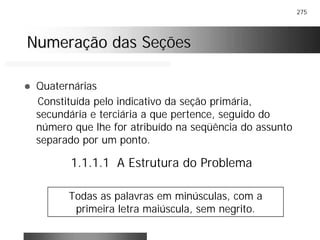 275
Numeração das SeçõesNumeração das Seções
! Quaternárias
Constituída pelo indicativo da seção primária,
secundária e terciária a que pertence, seguido do
número que lhe for atribuído na seqüência do assunto
separado por um ponto.
1.1.1.1 A Estrutura do Problema
Todas as palavras em minúsculas, com a
primeira letra maiúscula, sem negrito.
 
