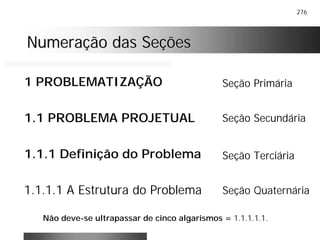 276
Numeração das SeçõesNumeração das Seções
1 PROBLEMATIZAÇÃO
1.1 PROBLEMA PROJETUAL
1.1.1 Definição do Problema
1.1.1.1 A Estrutura do Problema
Seção Primária
Seção Secundária
Seção Terciária
Seção Quaternária
Não deve-se ultrapassar de cinco algarismos = 1.1.1.1.1.
 