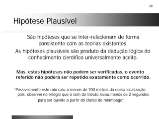 28
Hipótese PlausívelHipótese Plausível
São hipóteses que se inter-relacionam de forma
consistente com as teorias existentes.
As hipóteses plausíveis são produto da dedução lógica do
conhecimento científico universalmente aceito.
Mas, estas hipóteses não podem ser verificadas, o evento
referido não poderá ser repetido exatamente como ocorrido.
“Possivelmente este raio caiu a menos de 700 metros da nossa localização,
pois, observei no relógio que o som do trovão levou menos de 2 segundos
para ser ouvido a partir do clarão do relâmpago”
 