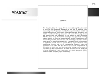 292
ABSTRACT
This study brought up by a group of needs assessed through the observation
of technical and operational procedures on the field of sonorous radio
broadcasting. From the questions arisen by those experiences it was possible to
establish a problem.The enhancement of the information and definition of the
problem were feasible through discussions with users of measuring devices
who supplied data and suggestions for the solution of their operational
difficulties; thus, arising the need for designing a new equipament according
requests pointed by users.The designed product is used in experiments that
measure the generation, broadcast and audio monitoring of analogical electric
signals within the audio frequency spectrum. The equipament is also developed
for application in audio broadcast systems through physical means in radio
broadcasting; however, due to its multifunctional features it may find
application in any other field that makes use of audio equipament.As a
contribution to society, this work is also aimed at offering another source of
consultation for the development of the other electronic products. Such goal
led to the elaboration of a work characterized by a didatic approach to details,
which resulted in an applied project methodology.
Abstract
 