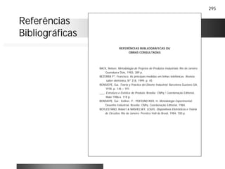 295
REFERÊNCIAS BIBLIOGRÁFICAS OU
OBRAS CONSULTADAS
BACK, Nelson. Metodologia de Projetos de Produtos Industriais. Rio de Janeiro:
Guanabara Dois, 1983, 389 p.
BEZERRA Fº, Francisco. As principais medidas em linhas telefônicas. Revista
saber eletrônica, Nº 318, 1999, p. 45
BONSIEPE, Gui. Teoria y Práctica del Diseño Industrial. Barcelona Gustavo Gili,
1978, p. 145 – 191.
___. Estrutura e Estética do Produto. Brasília: CNPq / Coordenação Editorial,
Maio 1986 a. 118 p.
BONSIEPE, Gui.; Kellner, P.; POESSNECKER, H. Metodologia Experimental:
Desenho Industrial. Brasília: CNPq. Coordenação Editorial, 1984,
BOYLESTAND, Robert & NASHELSKY, LOUIS. Dispositivos Eletrônicos e Teoria
de Circuitos. Rio de Janeiro: Prentice Hall do Brasil, 1984, 700 p.
Referências
Bibliográficas
 